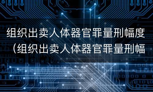 组织出卖人体器官罪量刑幅度（组织出卖人体器官罪量刑幅度大吗）