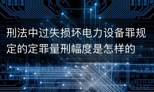 刑法中过失损坏电力设备罪规定的定罪量刑幅度是怎样的