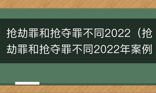 抢劫罪和抢夺罪不同2022（抢劫罪和抢夺罪不同2022年案例）