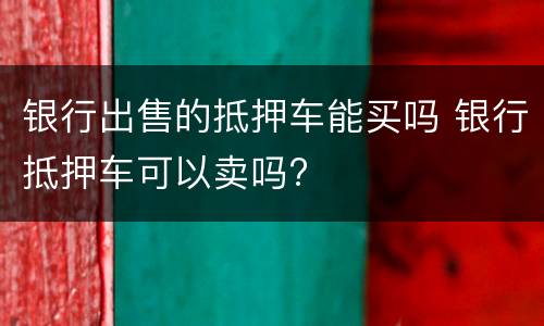 银行出售的抵押车能买吗 银行抵押车可以卖吗?