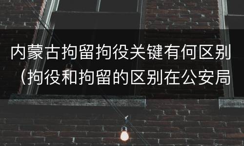 内蒙古拘留拘役关键有何区别（拘役和拘留的区别在公安局）