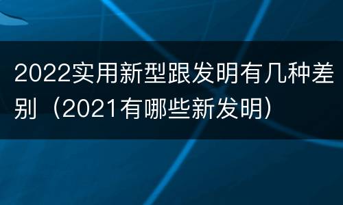 2022实用新型跟发明有几种差别（2021有哪些新发明）
