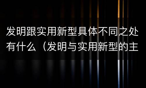 发明跟实用新型具体不同之处有什么（发明与实用新型的主要区别）