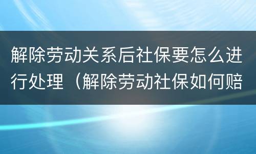解除劳动关系后社保要怎么进行处理（解除劳动社保如何赔偿）