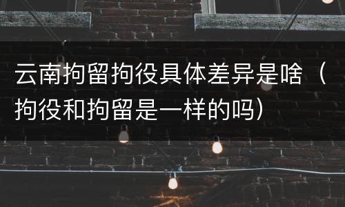 云南拘留拘役具体差异是啥（拘役和拘留是一样的吗）