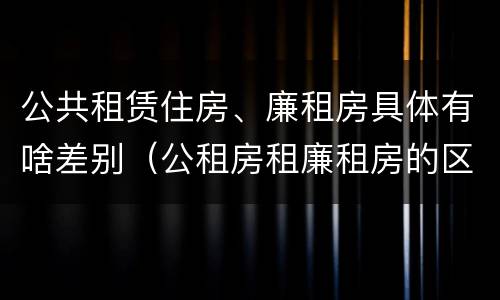 公共租赁住房、廉租房具体有啥差别（公租房租廉租房的区别）