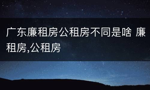 广东廉租房公租房不同是啥 廉租房,公租房