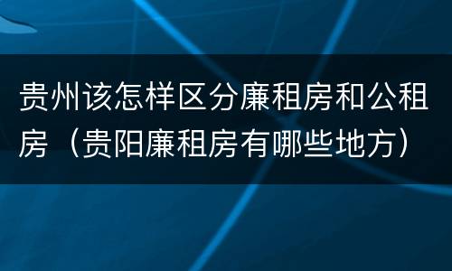 贵州该怎样区分廉租房和公租房（贵阳廉租房有哪些地方）