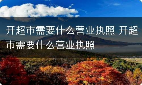 开超市需要什么营业执照 开超市需要什么营业执照