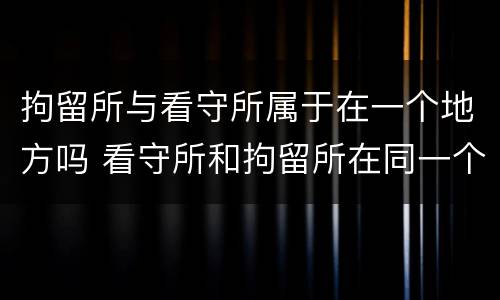 拘留所与看守所属于在一个地方吗 看守所和拘留所在同一个地方吗