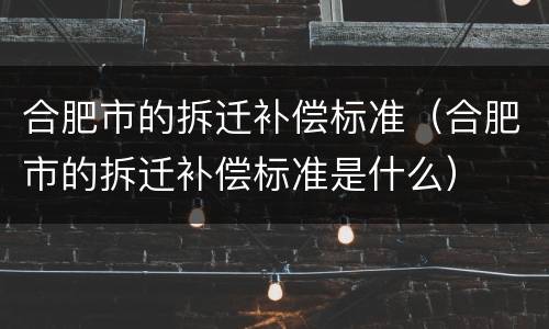 合肥市的拆迁补偿标准（合肥市的拆迁补偿标准是什么）
