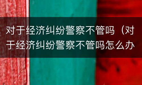 对于经济纠纷警察不管吗（对于经济纠纷警察不管吗怎么办）