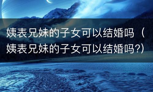 姨表兄妹的子女可以结婚吗（姨表兄妹的子女可以结婚吗?）