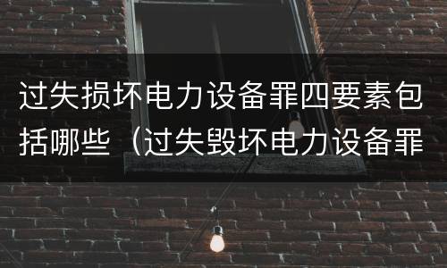 过失损坏电力设备罪四要素包括哪些（过失毁坏电力设备罪）