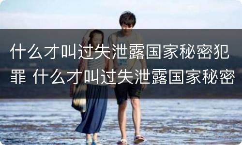 什么才叫过失泄露国家秘密犯罪 什么才叫过失泄露国家秘密犯罪隐私