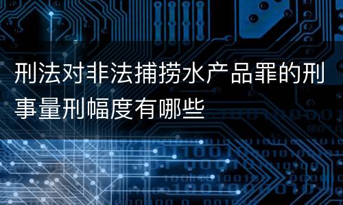 刑法对非法捕捞水产品罪的刑事量刑幅度有哪些