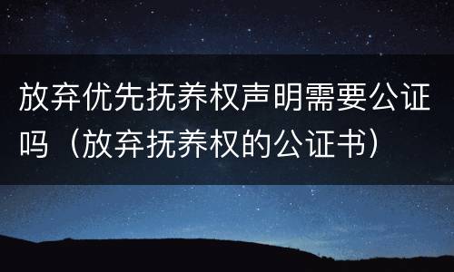 放弃优先抚养权声明需要公证吗（放弃抚养权的公证书）