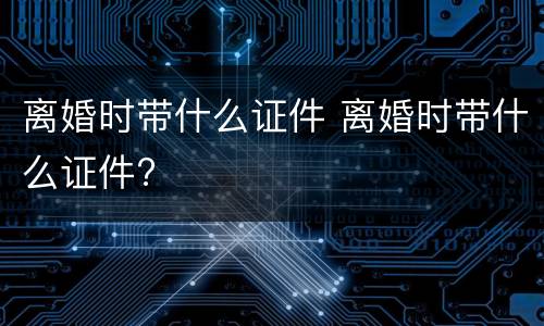 离婚时带什么证件 离婚时带什么证件?