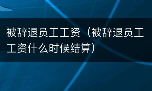 被辞退员工工资（被辞退员工工资什么时候结算）