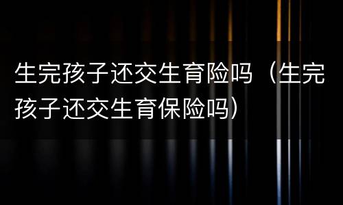 生完孩子还交生育险吗（生完孩子还交生育保险吗）