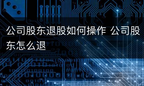 公司股东退股如何操作 公司股东怎么退