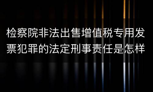 检察院非法出售增值税专用发票犯罪的法定刑事责任是怎样的