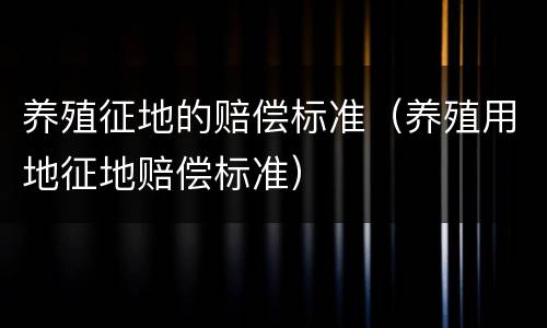 养殖征地的赔偿标准（养殖用地征地赔偿标准）