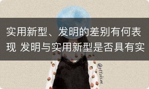 实用新型、发明的差别有何表现 发明与实用新型是否具有实用性