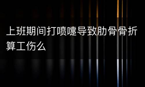 上班期间打喷嚏导致肋骨骨折算工伤么