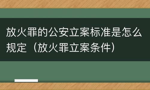 放火罪的公安立案标准是怎么规定（放火罪立案条件）