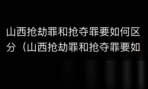 山西抢劫罪和抢夺罪要如何区分（山西抢劫罪和抢夺罪要如何区分判刑）