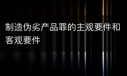 制造伪劣产品罪的主观要件和客观要件