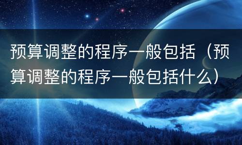预算调整的程序一般包括（预算调整的程序一般包括什么）