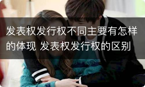 发表权发行权不同主要有怎样的体现 发表权发行权的区别