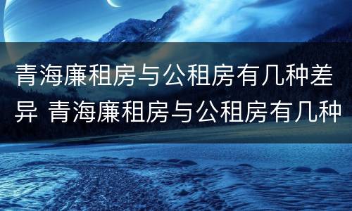 青海廉租房与公租房有几种差异 青海廉租房与公租房有几种差异情况