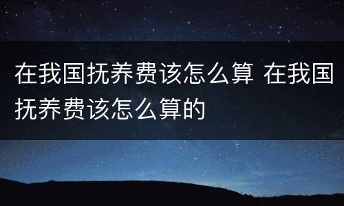 在我国抚养费该怎么算 在我国抚养费该怎么算的