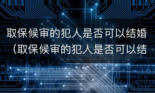 取保候审的犯人是否可以结婚（取保候审的犯人是否可以结婚生孩子）