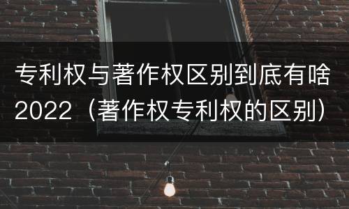 专利权与著作权区别到底有啥2022（著作权专利权的区别）