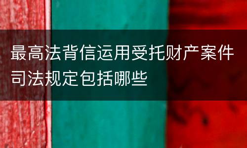 最高法背信运用受托财产案件司法规定包括哪些