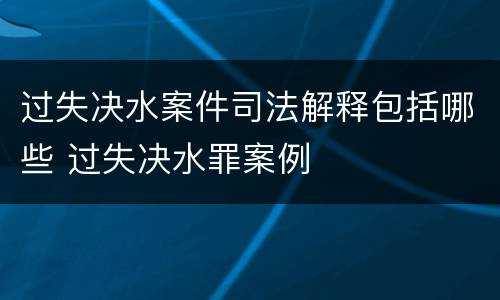 过失决水案件司法解释包括哪些 过失决水罪案例
