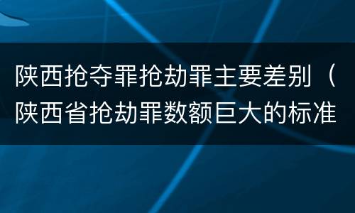 陕西抢夺罪抢劫罪主要差别（陕西省抢劫罪数额巨大的标准）