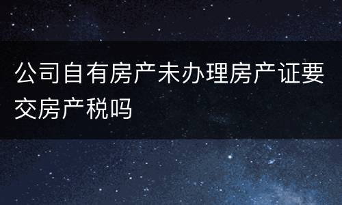 公司自有房产未办理房产证要交房产税吗