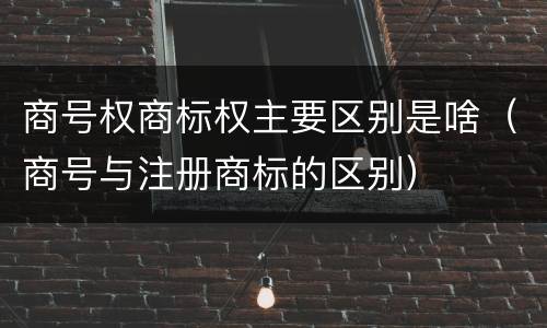 商号权商标权主要区别是啥（商号与注册商标的区别）