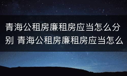 青海公租房廉租房应当怎么分别 青海公租房廉租房应当怎么分别购买