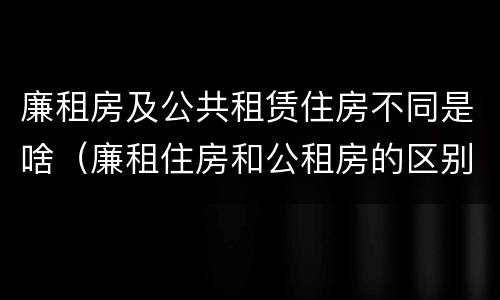 廉租房及公共租赁住房不同是啥（廉租住房和公租房的区别）