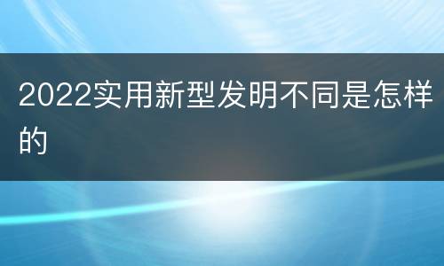 2022实用新型发明不同是怎样的