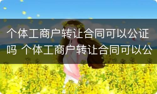 个体工商户转让合同可以公证吗 个体工商户转让合同可以公证吗有效吗