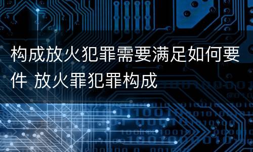 构成放火犯罪需要满足如何要件 放火罪犯罪构成
