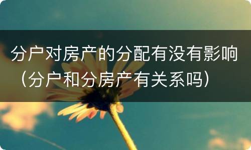 分户对房产的分配有没有影响（分户和分房产有关系吗）