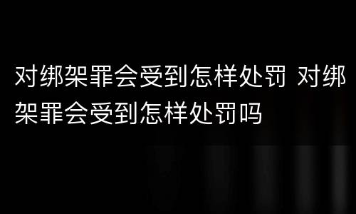 对绑架罪会受到怎样处罚 对绑架罪会受到怎样处罚吗